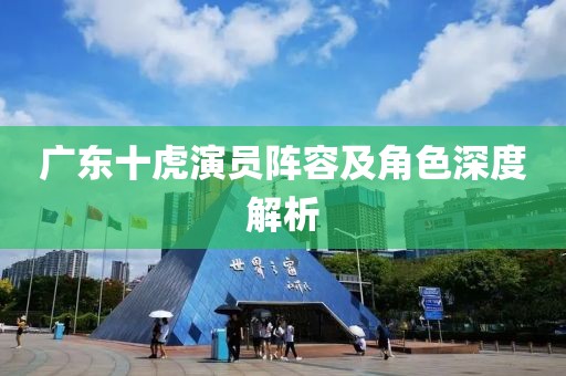 廣東十虎演員陣容及角色深度解析