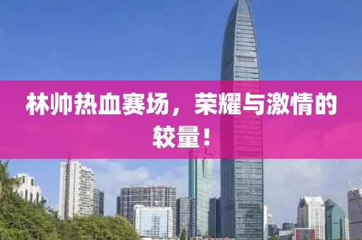 林帥熱血賽場(chǎng)，榮耀與激情的較量！