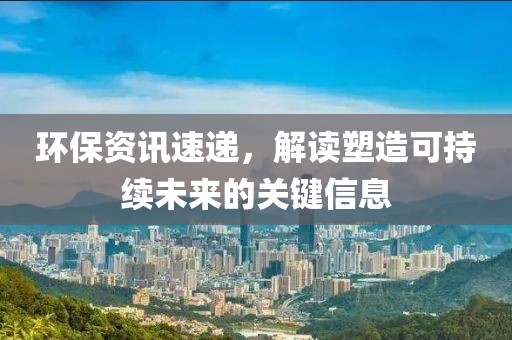 環(huán)保資訊速遞，解讀塑造可持續(xù)未來的關(guān)鍵信息