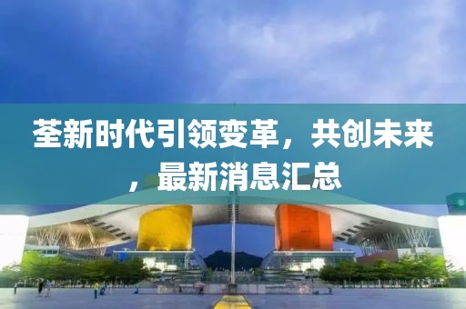 荃新時代引領(lǐng)變革，共創(chuàng)未來，最新消息匯總