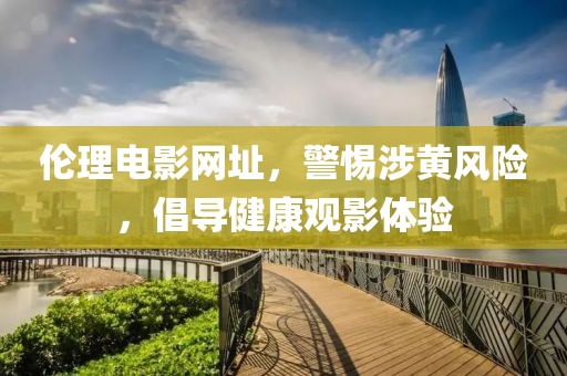 倫理電影網(wǎng)址，警惕涉黃風(fēng)險，倡導(dǎo)健康觀影體驗