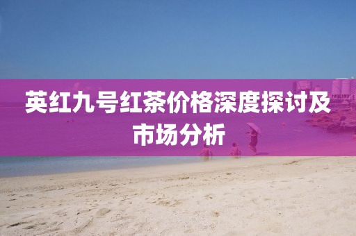 英紅九號(hào)紅茶價(jià)格深度探討及市場(chǎng)分析