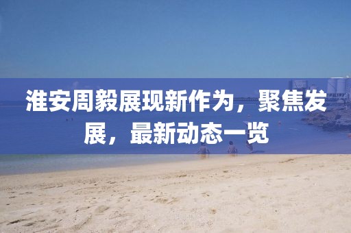 淮安周毅展現(xiàn)新作為，聚焦發(fā)展，最新動(dòng)態(tài)一覽