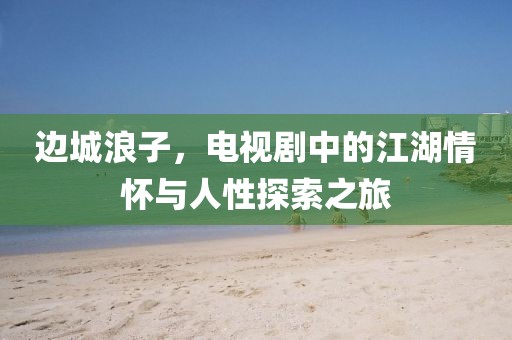 邊城浪子，電視劇中的江湖情懷與人性探索之旅