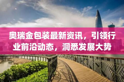 奧瑞金包裝最新資訊，引領(lǐng)行業(yè)前沿動態(tài)，洞悉發(fā)展大勢