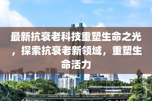 最新抗衰老科技重塑生命之光，探索抗衰老新領(lǐng)域，重塑生命活力