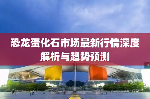 恐龍蛋化石市場最新行情深度解析與趨勢預(yù)測