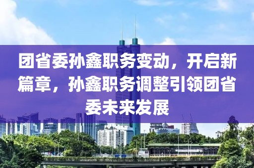 團(tuán)省委孫鑫職務(wù)變動，開啟新篇章，孫鑫職務(wù)調(diào)整引領(lǐng)團(tuán)省委未來發(fā)展