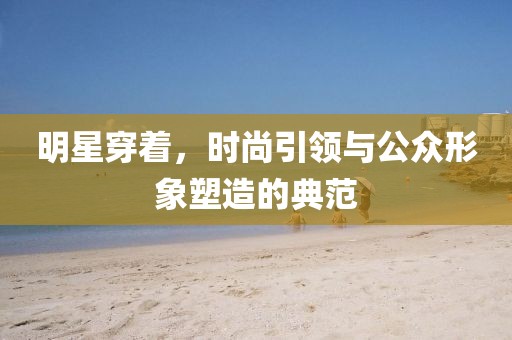 明星穿著，時(shí)尚引領(lǐng)與公眾形象塑造的典范