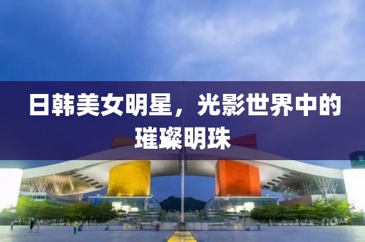 日韓美女明星，光影世界中的璀璨明珠
