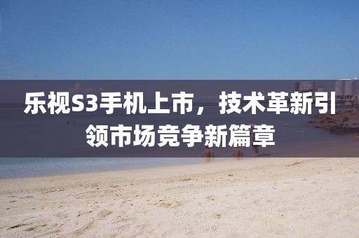樂視S3手機(jī)上市，技術(shù)革新引領(lǐng)市場競爭新篇章