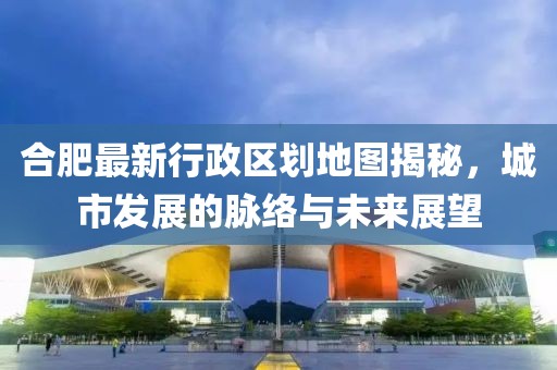 合肥最新行政區(qū)劃地圖揭秘，城市發(fā)展的脈絡(luò)與未來展望