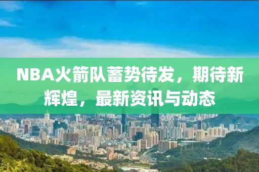 NBA火箭隊(duì)蓄勢(shì)待發(fā)，期待新輝煌，最新資訊與動(dòng)態(tài)