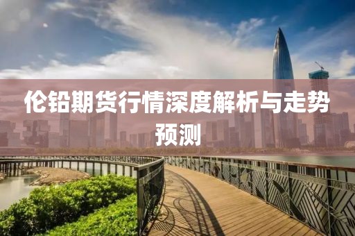倫鉛期貨行情深度解析與走勢預(yù)測