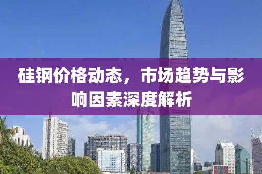 硅鋼價(jià)格動(dòng)態(tài)，市場趨勢與影響因素深度解析