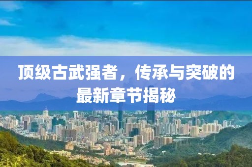 頂級古武強者，傳承與突破的最新章節(jié)揭秘