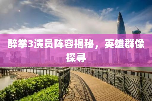 醉拳3演員陣容揭秘，英雄群像探尋