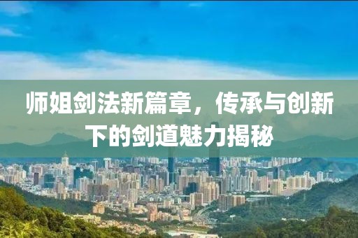師姐劍法新篇章，傳承與創(chuàng)新下的劍道魅力揭秘