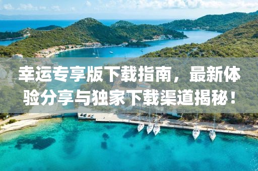 幸運專享版下載指南，最新體驗分享與獨家下載渠道揭秘！