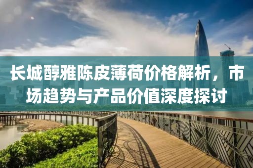 長城醇雅陳皮薄荷價格解析，市場趨勢與產(chǎn)品價值深度探討