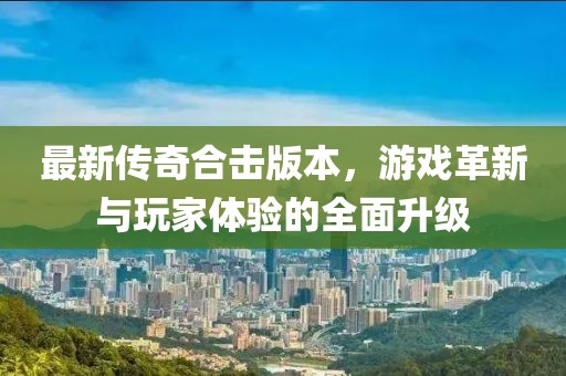 最新傳奇合擊版本，游戲革新與玩家體驗(yàn)的全面升級