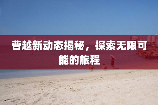 曹越新動態(tài)揭秘，探索無限可能的旅程