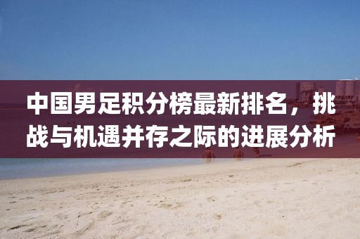 中國男足積分榜最新排名，挑戰(zhàn)與機(jī)遇并存之際的進(jìn)展分析