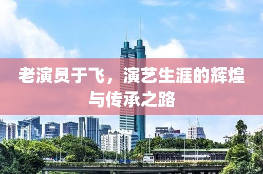 老演員于飛，演藝生涯的輝煌與傳承之路
