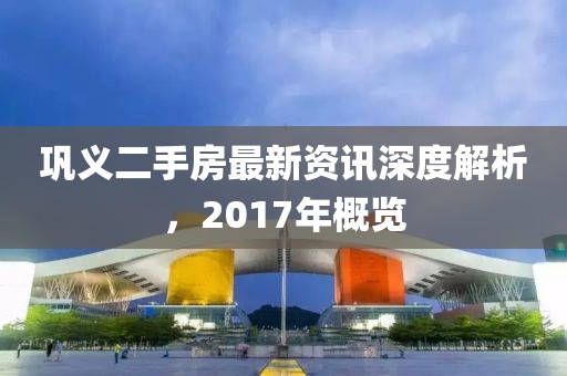 鞏義二手房最新資訊深度解析，2017年概覽
