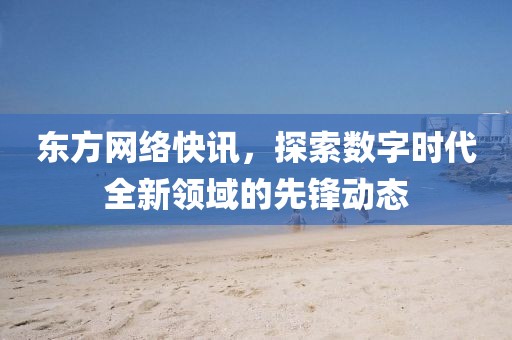 東方網(wǎng)絡(luò)快訊，探索數(shù)字時代全新領(lǐng)域的先鋒動態(tài)