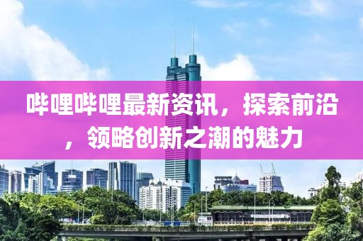 嗶哩嗶哩最新資訊，探索前沿，領(lǐng)略創(chuàng)新之潮的魅力
