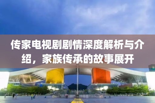 傳家電視劇劇情深度解析與介紹，家族傳承的故事展開