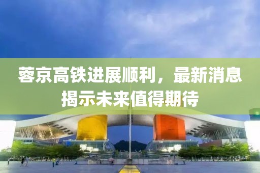 蓉京高鐵進展順利，最新消息揭示未來值得期待