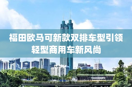 福田歐馬可新款雙排車型引領(lǐng)輕型商用車新風(fēng)尚