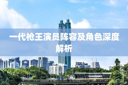 一代槍王演員陣容及角色深度解析