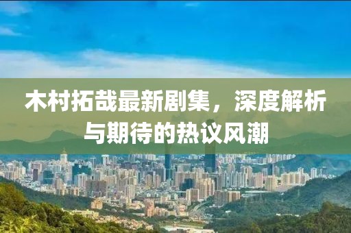 木村拓哉最新劇集，深度解析與期待的熱議風(fēng)潮