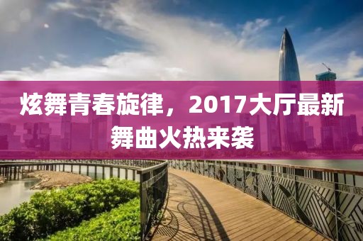 炫舞青春旋律，2017大廳最新舞曲火熱來襲