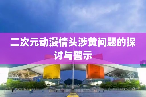 二次元?jiǎng)勇轭^涉黃問題的探討與警示