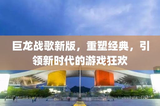 巨龍戰(zhàn)歌新版，重塑經(jīng)典，引領(lǐng)新時(shí)代的游戲狂歡