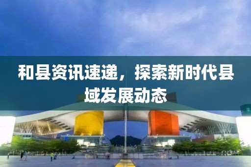 和縣資訊速遞，探索新時(shí)代縣域發(fā)展動(dòng)態(tài)