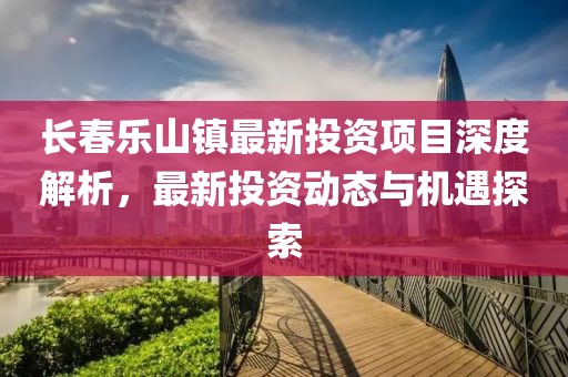 長春樂山鎮(zhèn)最新投資項(xiàng)目深度解析，最新投資動態(tài)與機(jī)遇探索