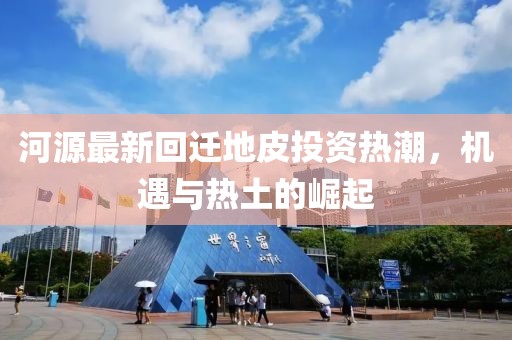 河源最新回遷地皮投資熱潮，機(jī)遇與熱土的崛起