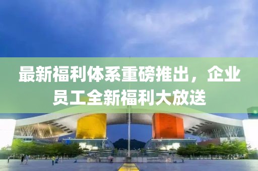 最新福利體系重磅推出，企業(yè)員工全新福利大放送