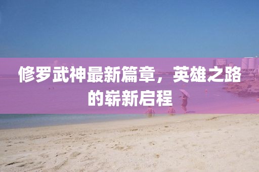 修羅武神最新篇章，英雄之路的嶄新啟程