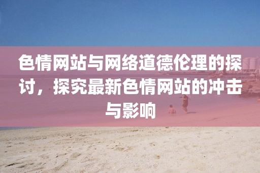 色情網(wǎng)站與網(wǎng)絡(luò)道德倫理的探討，探究最新色情網(wǎng)站的沖擊與影響