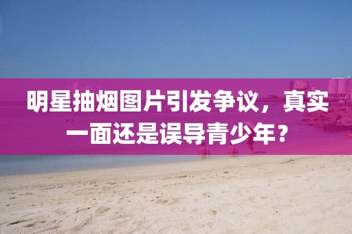 明星抽煙圖片引發(fā)爭(zhēng)議，真實(shí)一面還是誤導(dǎo)青少年？
