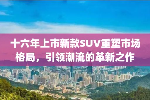 十六年上市新款SUV重塑市場(chǎng)格局，引領(lǐng)潮流的革新之作