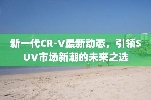 新一代CR-V最新動(dòng)態(tài)，引領(lǐng)SUV市場(chǎng)新潮的未來(lái)之選
