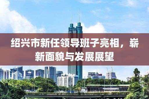 紹興市新任領(lǐng)導(dǎo)班子亮相，嶄新面貌與發(fā)展展望