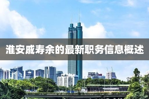 淮安戚壽余的最新職務(wù)信息概述
